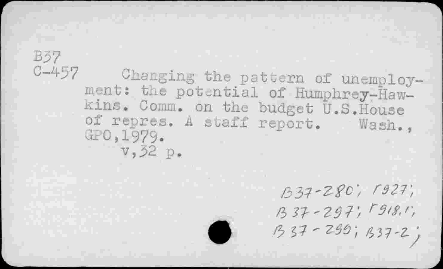 ﻿B37
C-457 Changing the pattern of unemployment: the potential of' Humphrey-Hawkins. Comm, on the budget U.S.House of repres. A staff report. Wash.. GPO,1979.
v,32 p.
rw, ft 3'1'25 V, r /3 57 "